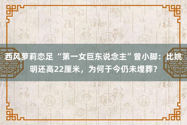 西风萝莉恋足 “第一女巨东说念主”曾小脚：比姚明还高22厘米，为何于今仍未埋葬？