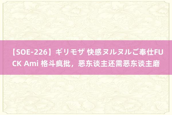 【SOE-226】ギリモザ 快感ヌルヌルご奉仕FUCK Ami 格斗疯批，恶东谈主还需恶东谈主磨