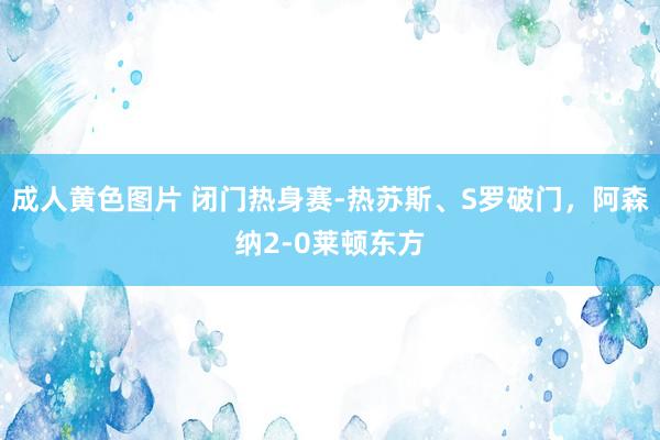 成人黄色图片 闭门热身赛-热苏斯、S罗破门，阿森纳2-0莱顿东方