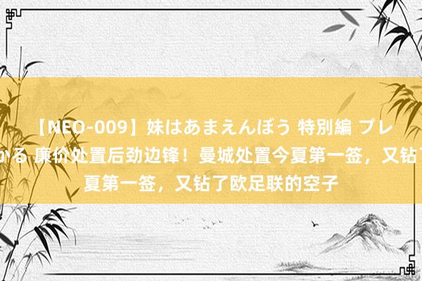 【NEO-009】妹はあまえんぼう 特別編 プレミアおなら ひかる 廉价处置后劲边锋！曼城处置今夏第一签，又钻了欧足联的空子