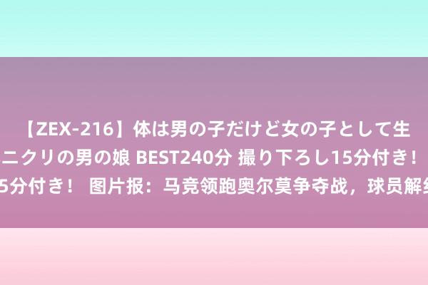 【ZEX-216】体は男の子だけど女の子として生きてる 感じやすいペニクリの男の娘 BEST240分 撮り下ろし15分付き！ 图片报：马竞领跑奥尔莫争夺战，球员解约金条件行将到期