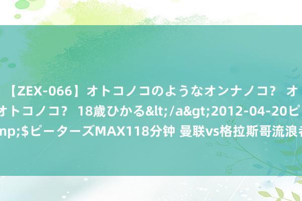 【ZEX-066】オトコノコのようなオンナノコ？ オンナノコのようなオトコノコ？ 18歳ひかる</a>2012-04-20ピーターズMAX&$ピーターズMAX118分钟 曼联vs格拉斯哥流浪者：约罗首秀，奥纳纳、桑乔、芒特首发