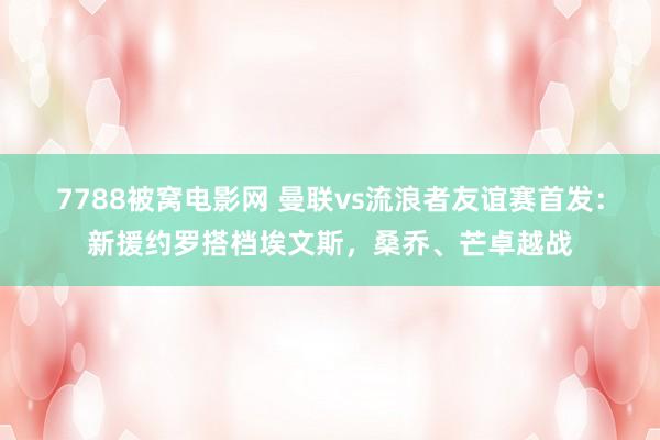 7788被窝电影网 曼联vs流浪者友谊赛首发：新援约罗搭档埃文斯，桑乔、芒卓越战