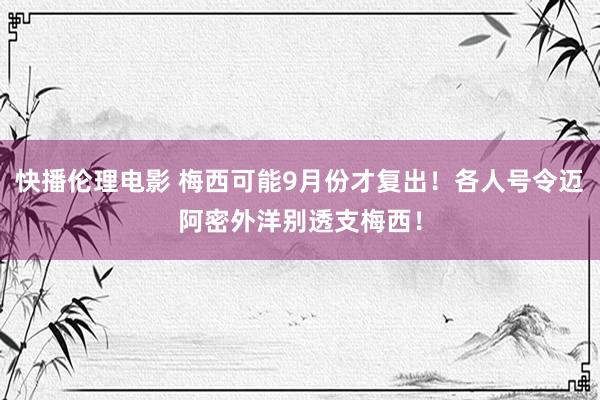 快播伦理电影 梅西可能9月份才复出！各人号令迈阿密外洋别透支梅西！