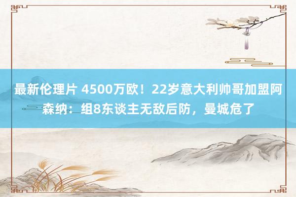 最新伦理片 4500万欧！22岁意大利帅哥加盟阿森纳：组8东谈主无敌后防，曼城危了