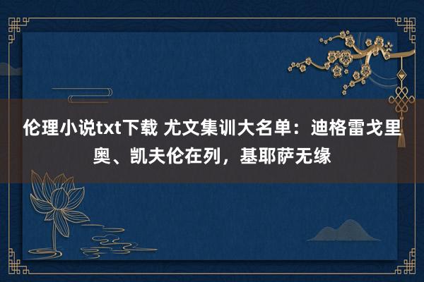 伦理小说txt下载 尤文集训大名单：迪格雷戈里奥、凯夫伦在列，基耶萨无缘