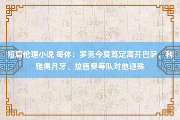 短篇伦理小说 每体：罗克今夏笃定离开巴萨，利雅得月牙、拉皆奥等队对他迥殊