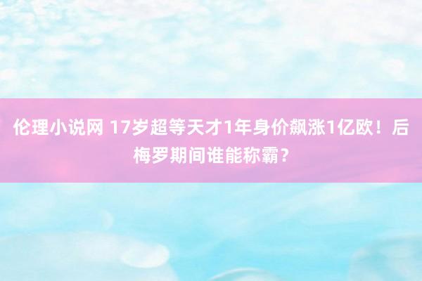 伦理小说网 17岁超等天才1年身价飙涨1亿欧！后梅罗期间谁能称霸？