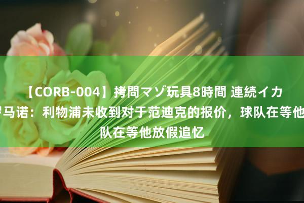 【CORB-004】拷問マゾ玩具8時間 連続イカせ調教 罗马诺：利物浦未收到对于范迪克的报价，球队在等他放假追忆