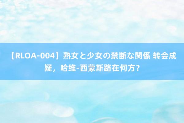 【RLOA-004】熟女と少女の禁断な関係 转会成疑，哈维-西蒙斯路在何方？