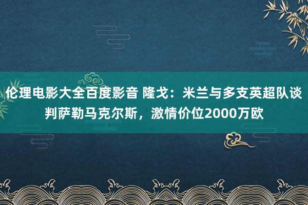 伦理电影大全百度影音 隆戈：米兰与多支英超队谈判萨勒马克尔斯，激情价位2000万欧