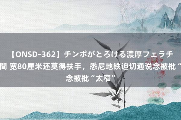 【ONSD-362】チンポがとろける濃厚フェラチオ4時間 宽80厘米还莫得扶手，悉尼地铁迫切通说念被批“太窄”