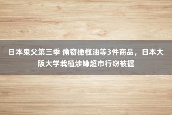 日本鬼父第三季 偷窃橄榄油等3件商品，日本大阪大学栽植涉嫌超市行窃被握