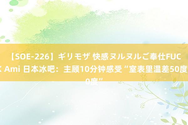 【SOE-226】ギリモザ 快感ヌルヌルご奉仕FUCK Ami 日本冰吧：主顾10分钟感受“室表里温差50度”