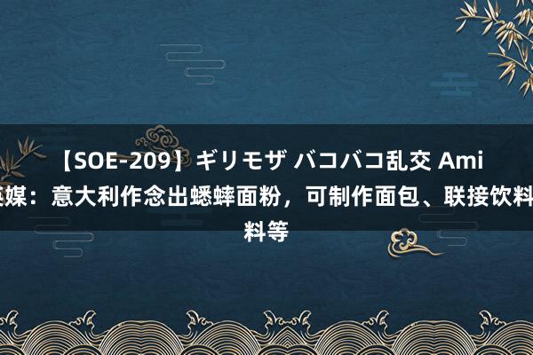 【SOE-209】ギリモザ バコバコ乱交 Ami 英媒：意大利作念出蟋蟀面粉，可制作面包、联接饮料等