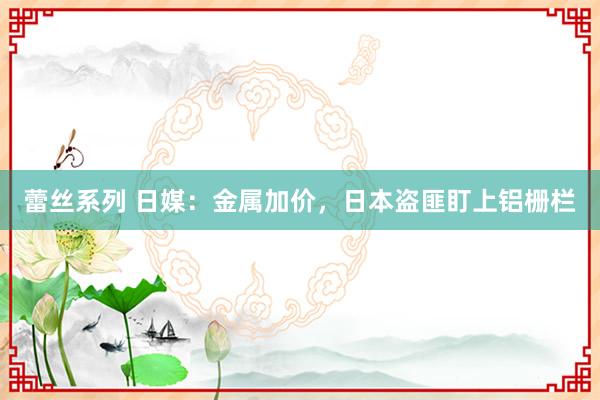 蕾丝系列 日媒：金属加价，日本盗匪盯上铝栅栏