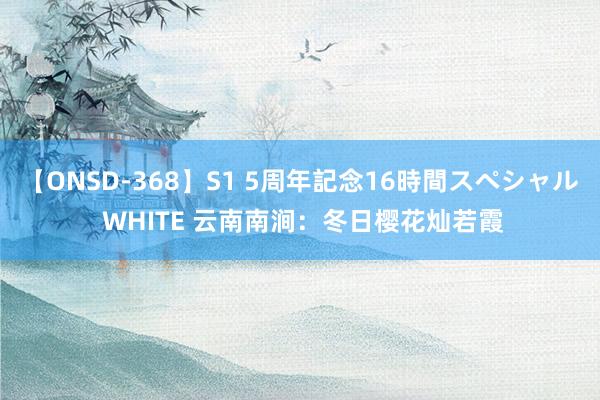 【ONSD-368】S1 5周年記念16時間スペシャル WHITE 云南南涧：冬日樱花灿若霞