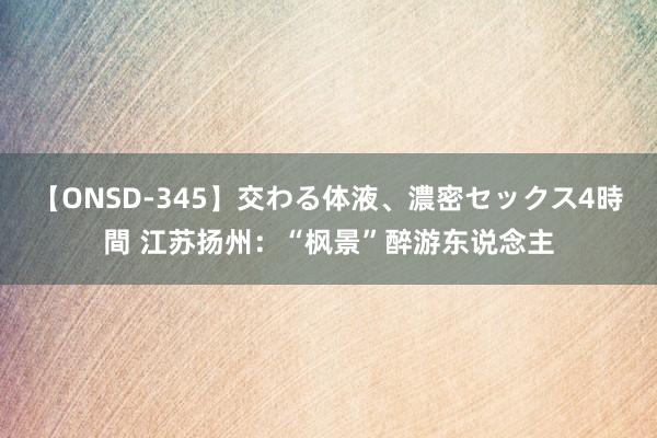 【ONSD-345】交わる体液、濃密セックス4時間 江苏扬州：“枫景”醉游东说念主