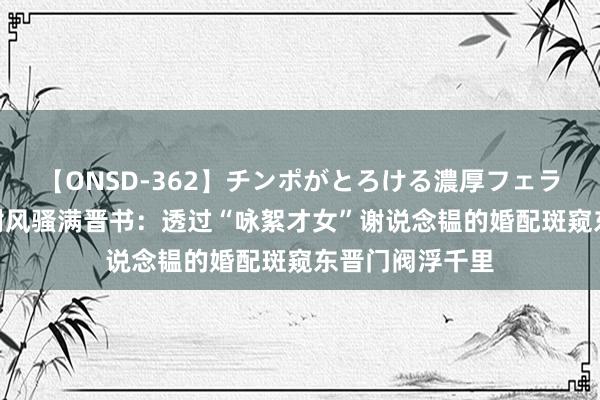 【ONSD-362】チンポがとろける濃厚フェラチオ4時間 王谢风骚满晋书：透过“咏絮才女”谢说念韫的婚配斑窥东晋门阀浮千里