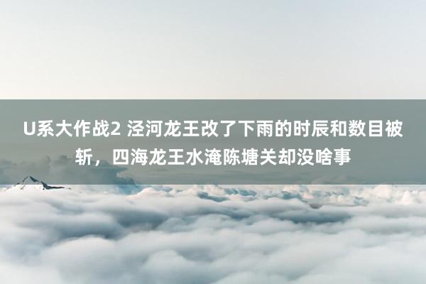 U系大作战2 泾河龙王改了下雨的时辰和数目被斩，四海龙王水淹陈塘关却没啥事