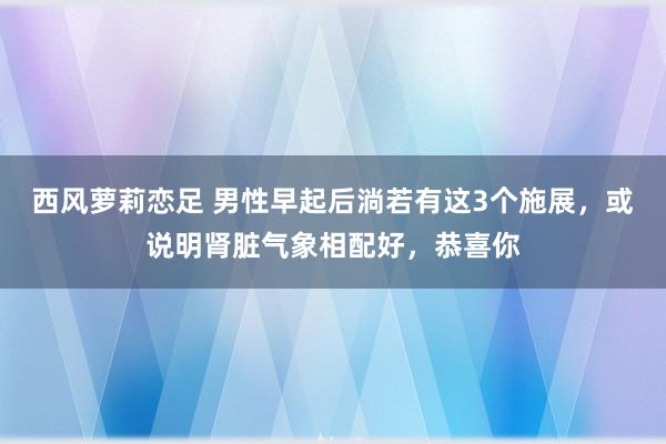 西风萝莉恋足 男性早起后淌若有这3个施展，或说明肾脏气象相配好，恭喜你