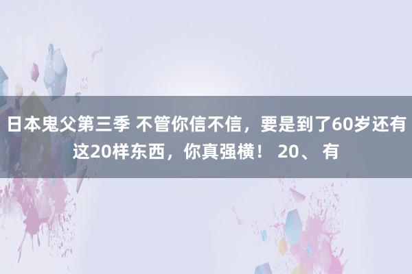 日本鬼父第三季 不管你信不信，要是到了60岁还有这20样东西，你真强横！ 20、 有