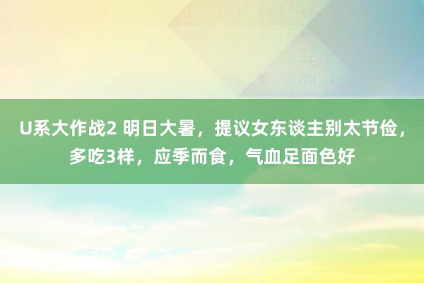 U系大作战2 明日大暑，提议女东谈主别太节俭，多吃3样，应季而食，气血足面色好