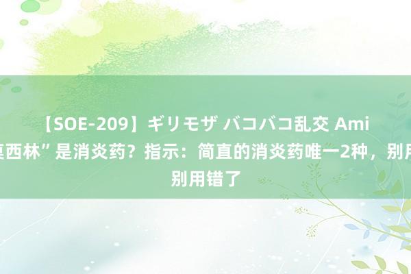 【SOE-209】ギリモザ バコバコ乱交 Ami “阿莫西林”是消炎药？指示：简直的消炎药唯一2种，别用错了