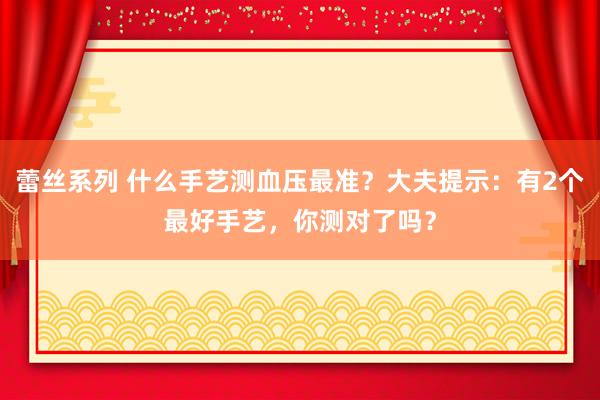 蕾丝系列 什么手艺测血压最准？大夫提示：有2个最好手艺，你测对了吗？