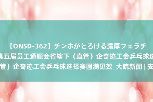 【ONSD-362】チンポがとろける濃厚フェラチオ4時間 2024年安徽省第五届员工通顺会省辖下（直管）企奇迹工会乒乓球选择赛圆满见效_大皖新闻 | 安徽网