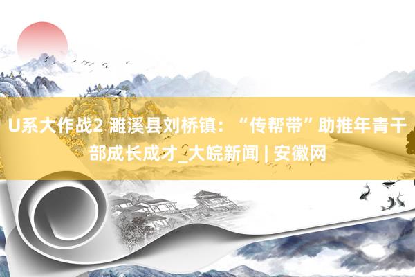 U系大作战2 濉溪县刘桥镇：“传帮带”助推年青干部成长成才_大皖新闻 | 安徽网