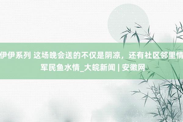 伊伊系列 这场晚会送的不仅是阴凉，还有社区邻里情 军民鱼水情_大皖新闻 | 安徽网