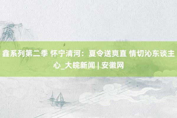 鑫系列第二季 怀宁清河：夏令送爽直 情切沁东谈主心_大皖新闻 | 安徽网