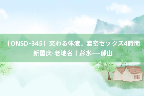 【ONSD-345】交わる体液、濃密セックス4時間 新重庆·老地名丨彭水——郁山