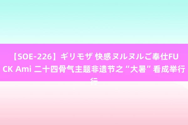 【SOE-226】ギリモザ 快感ヌルヌルご奉仕FUCK Ami 二十四骨气主题非遗节之“大暑”看成举行