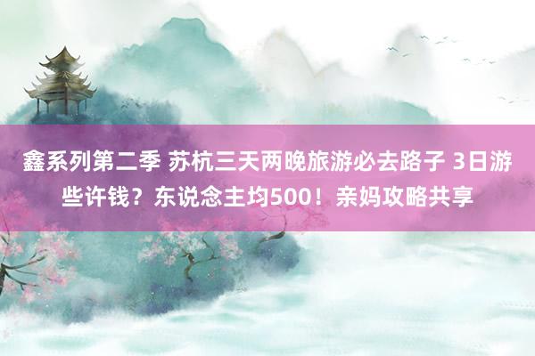 鑫系列第二季 苏杭三天两晚旅游必去路子 3日游些许钱？东说念主均500！亲妈攻略共享