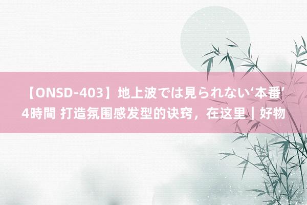 【ONSD-403】地上波では見られない‘本番’4時間 打造氛围感发型的诀窍，在这里｜好物