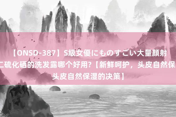 【ONSD-387】S級女優にものすごい大量顔射4時間 含二硫化硒的洗发露哪个好用?【新鲜呵护，头皮自然保湿的决策】