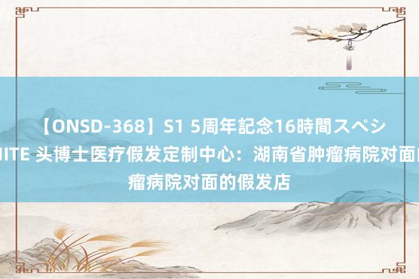 【ONSD-368】S1 5周年記念16時間スペシャル WHITE 头博士医疗假发定制中心：湖南省肿瘤病院对面的假发店