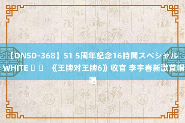 【ONSD-368】S1 5周年記念16時間スペシャル WHITE 		 《王牌对王牌6》收官 李宇春新歌首唱