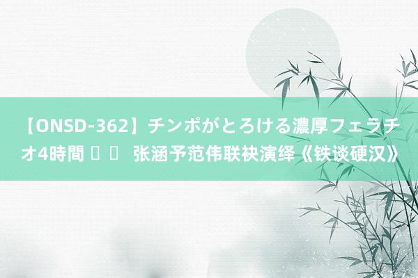 【ONSD-362】チンポがとろける濃厚フェラチオ4時間 		 张涵予范伟联袂演绎《铁谈硬汉》