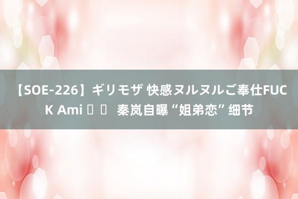 【SOE-226】ギリモザ 快感ヌルヌルご奉仕FUCK Ami 		 秦岚自曝“姐弟恋”细节