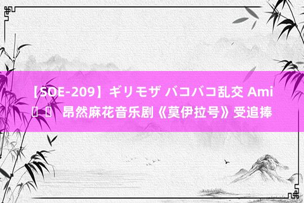 【SOE-209】ギリモザ バコバコ乱交 Ami 		 昂然麻花音乐剧《莫伊拉号》受追捧