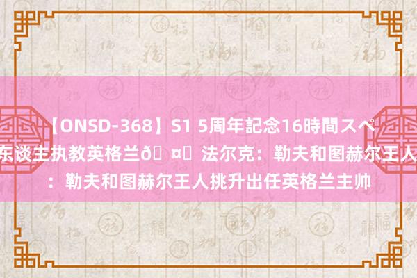 【ONSD-368】S1 5周年記念16時間スペシャル WHITE 德国东谈主执教英格兰?法尔克：勒夫和图赫尔王人挑升出任英格兰主帅