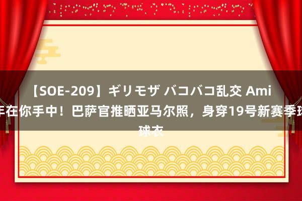 【SOE-209】ギリモザ バコバコ乱交 Ami 当年在你手中！巴萨官推晒亚马尔照，<a href=