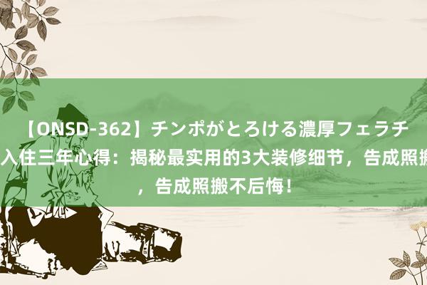 【ONSD-362】チンポがとろける濃厚フェラチオ4時間 入住三年心得：揭秘最实用的3大装修细节，告成照搬不后悔！