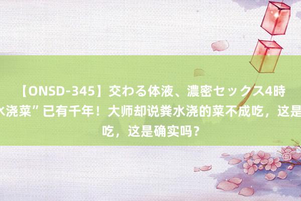 【ONSD-345】交わる体液、濃密セックス4時間 “粪水浇菜”已有千年！大师却说粪水浇的菜不成吃，这是确实吗？