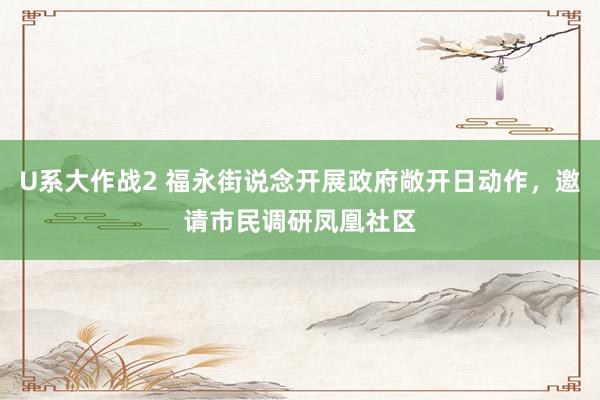 U系大作战2 福永街说念开展政府敞开日动作，邀请市民调研凤凰社区