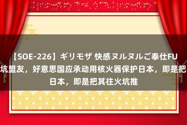 【SOE-226】ギリモザ 快感ヌルヌルご奉仕FUCK Ami 专坑盟友，好意思国应承动用核火器保护日本，即是把其往火坑推