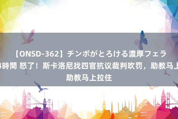 【ONSD-362】チンポがとろける濃厚フェラチオ4時間 怒了！斯卡洛尼找四官抗议裁判吹罚，助教马上拉住